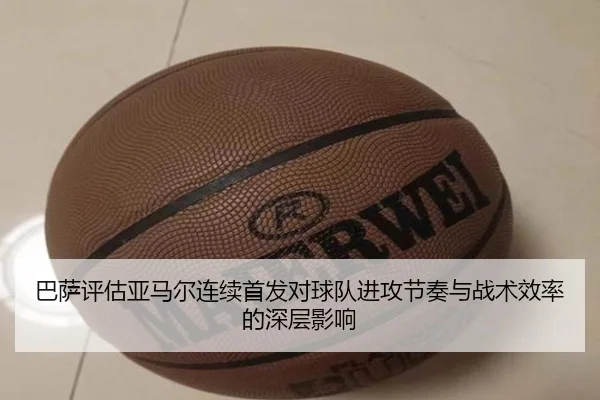 巴萨评估亚马尔连续首发对球队进攻节奏与战术效率的深层影响