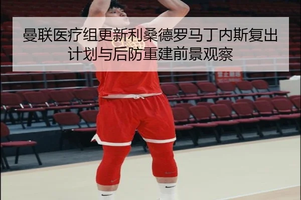 曼联医疗组更新利桑德罗马丁内斯复出计划与后防重建前景观察