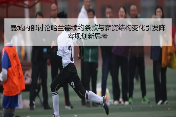 曼城内部讨论哈兰德续约条款与薪资结构变化引发阵容规划新思考