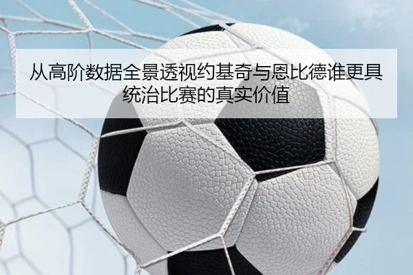 从高阶数据全景透视约基奇与恩比德谁更具统治比赛的真实价值